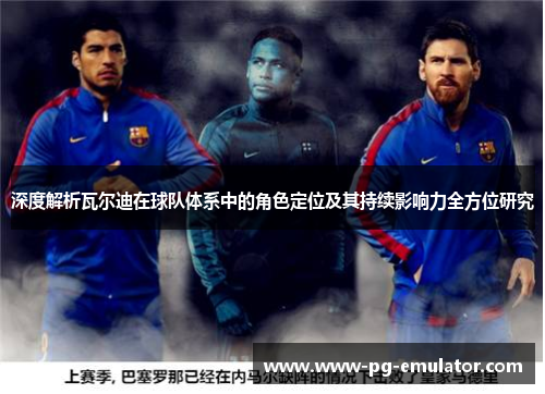 深度解析瓦尔迪在球队体系中的角色定位及其持续影响力全方位研究